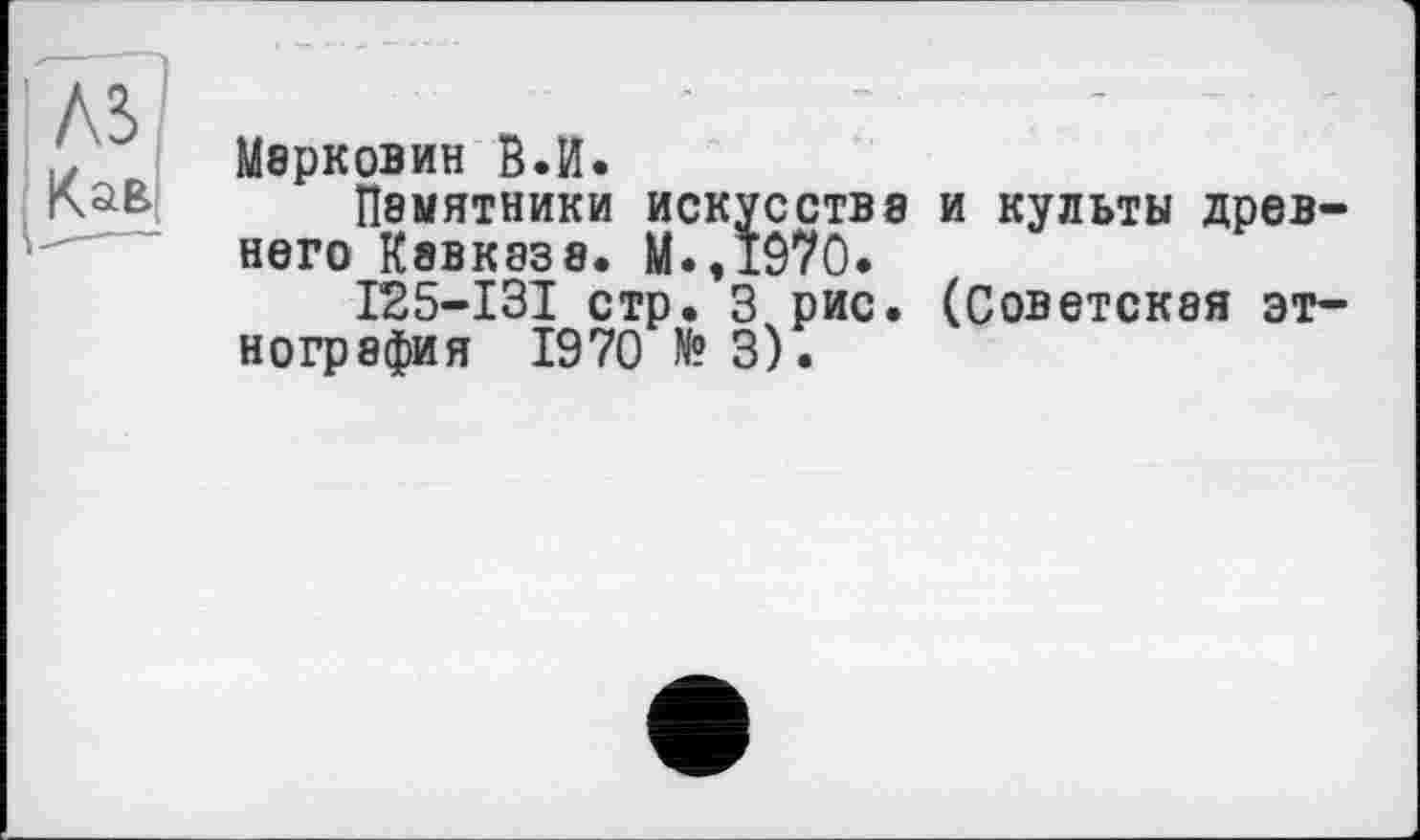 ﻿Мбрковин в.И.
П8МЯТНИКИ искусства и культы древнего Кавказа. М.,*970.
І25-ІЗІ стр. 3 рис. (Советская этнография 1970 N? 3).